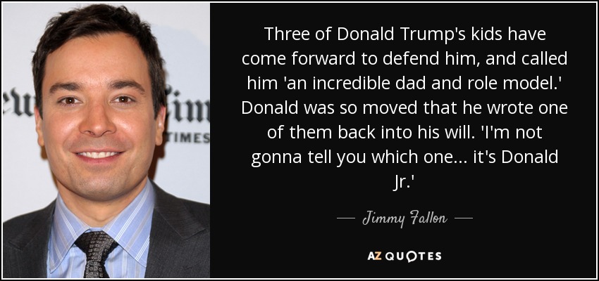 Three of Donald Trump's kids have come forward to defend him, and called him 'an incredible dad and role model.' Donald was so moved that he wrote one of them back into his will. 'I'm not gonna tell you which one . . . it's Donald Jr.' - Jimmy Fallon