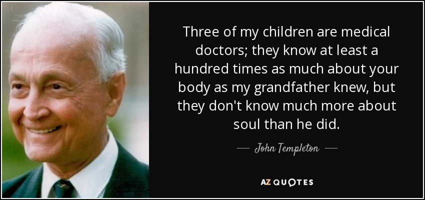 Three of my children are medical doctors; they know at least a hundred times as much about your body as my grandfather knew, but they don't know much more about soul than he did. - John Templeton