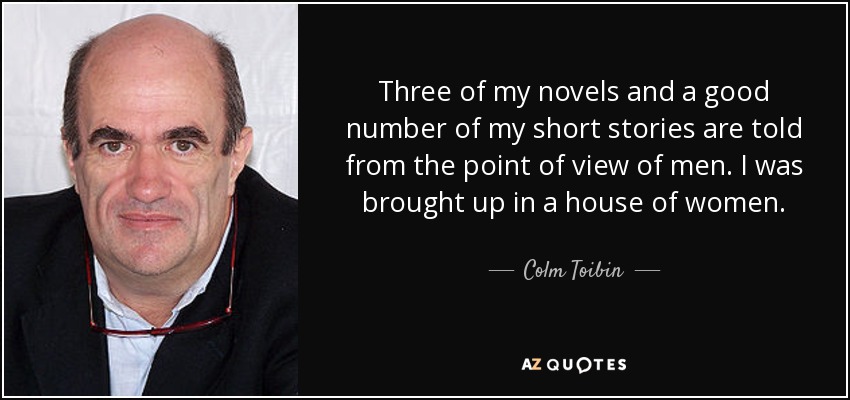 Three of my novels and a good number of my short stories are told from the point of view of men. I was brought up in a house of women. - Colm Toibin