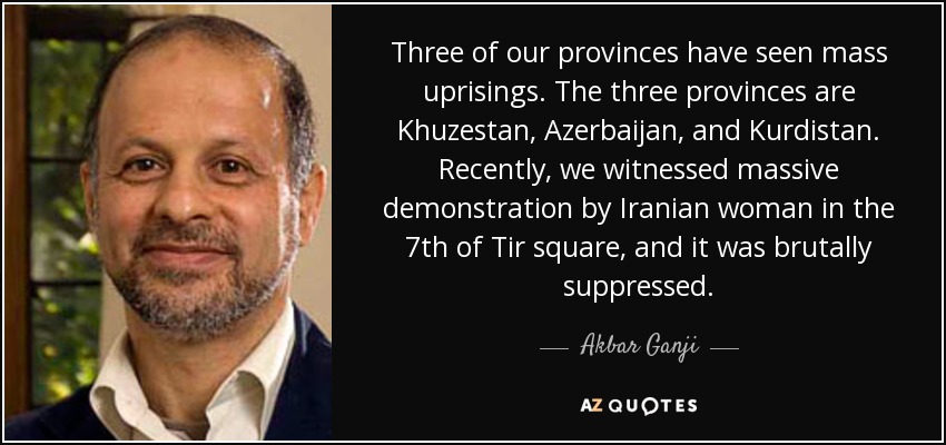 Three of our provinces have seen mass uprisings. The three provinces are Khuzestan, Azerbaijan, and Kurdistan. Recently, we witnessed massive demonstration by Iranian woman in the 7th of Tir square, and it was brutally suppressed. - Akbar Ganji