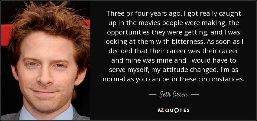 Three or four years ago, I got really caught up in the movies people were making, the opportunities they were getting, and I was looking at them with bitterness. As soon as I decided that their career was their career and mine was mine and I would have to serve myself, my attitude changed. I'm as normal as you can be in these circumstances. - Seth Green