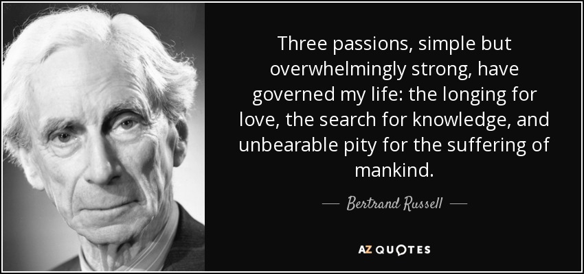 Three passions, simple but overwhelmingly strong, have governed my life: the longing for love, the search for knowledge, and unbearable pity for the suffering of mankind. - Bertrand Russell