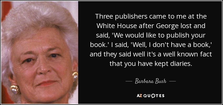 Three publishers came to me at the White House after George lost and said, 'We would like to publish your book.' I said, 'Well, I don't have a book,' and they said well it's a well known fact that you have kept diaries. - Barbara Bush
