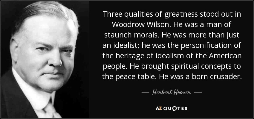 Three qualities of greatness stood out in Woodrow Wilson. He was a man of staunch morals. He was more than just an idealist; he was the personification of the heritage of idealism of the American people. He brought spiritual concepts to the peace table. He was a born crusader. - Herbert Hoover