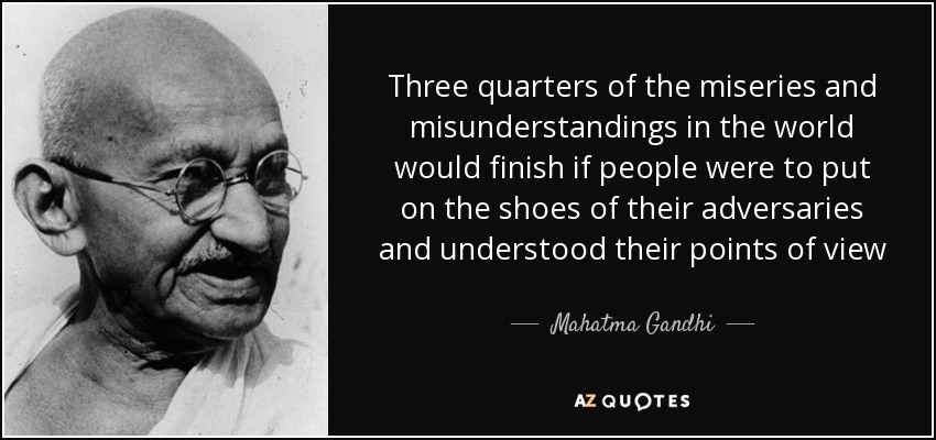 Three quarters of the miseries and misunderstandings in the world would finish if people were to put on the shoes of their adversaries and understood their points of view - Mahatma Gandhi