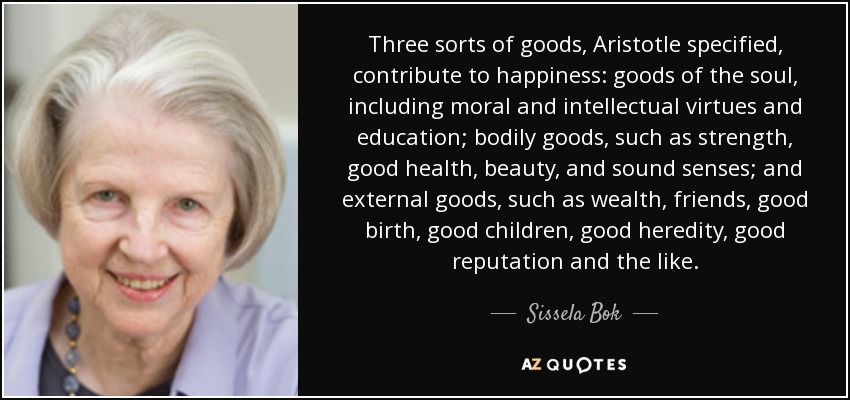Three sorts of goods, Aristotle specified, contribute to happiness: goods of the soul, including moral and intellectual virtues and education; bodily goods, such as strength, good health, beauty, and sound senses; and external goods, such as wealth, friends, good birth, good children, good heredity, good reputation and the like. - Sissela Bok