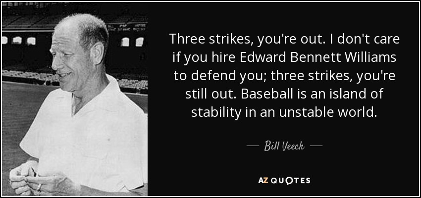 Three strikes, you're out. I don't care if you hire Edward Bennett Williams to defend you; three strikes, you're still out. Baseball is an island of stability in an unstable world. - Bill Veeck
