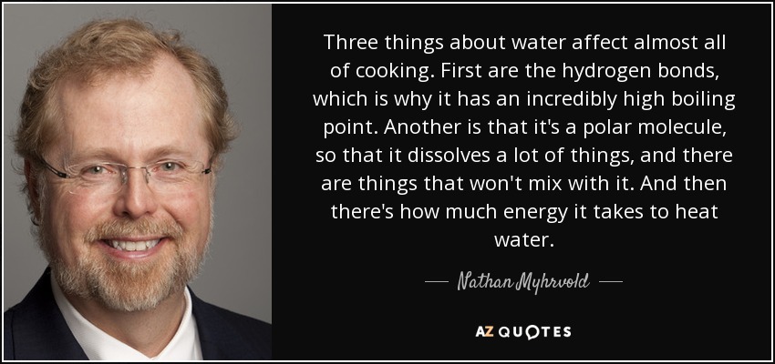 Three things about water affect almost all of cooking. First are the hydrogen bonds, which is why it has an incredibly high boiling point. Another is that it's a polar molecule, so that it dissolves a lot of things, and there are things that won't mix with it. And then there's how much energy it takes to heat water. - Nathan Myhrvold