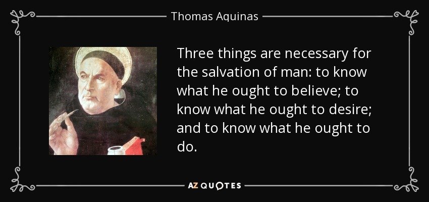 Three things are necessary for the salvation of man: to know what he ought to believe; to know what he ought to desire; and to know what he ought to do. - Thomas Aquinas