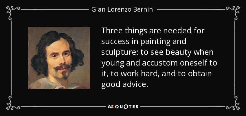 Three things are needed for success in painting and sculpture: to see beauty when young and accustom oneself to it, to work hard, and to obtain good advice. - Gian Lorenzo Bernini