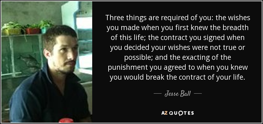 Three things are required of you: the wishes you made when you first knew the breadth of this life; the contract you signed when you decided your wishes were not true or possible; and the exacting of the punishment you agreed to when you knew you would break the contract of your life. - Jesse Ball