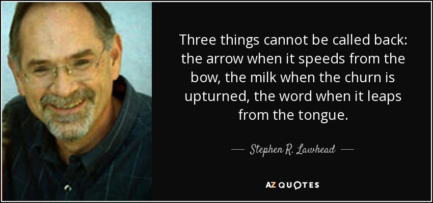 Three things cannot be called back: the arrow when it speeds from the bow, the milk when the churn is upturned, the word when it leaps from the tongue. - Stephen R. Lawhead