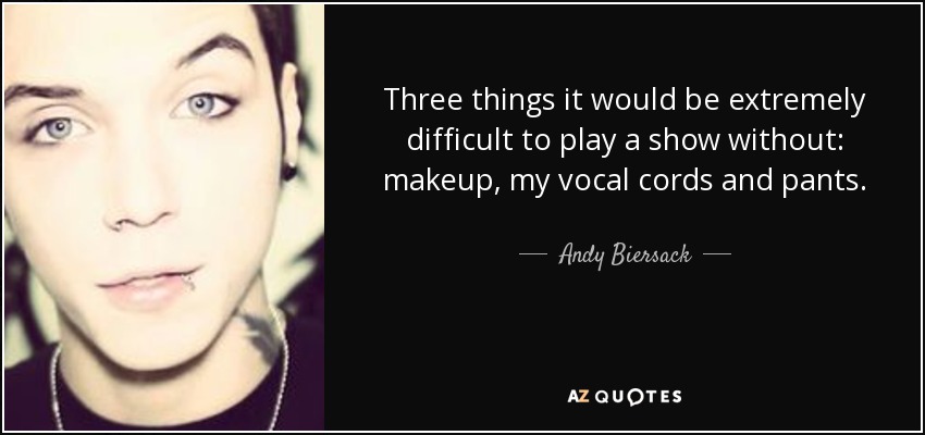 Three things it would be extremely difficult to play a show without: makeup, my vocal cords and pants. - Andy Biersack