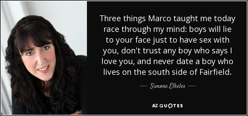 Three things Marco taught me today race through my mind: boys will lie to your face just to have sex with you, don't trust any boy who says I love you, and never date a boy who lives on the south side of Fairfield. - Simone Elkeles