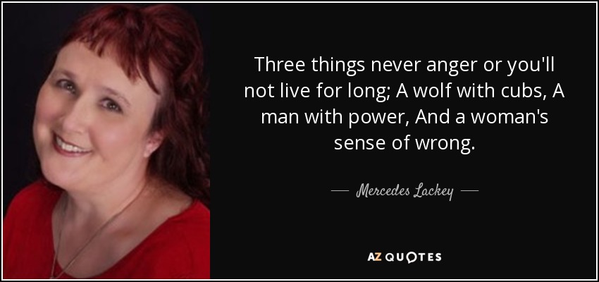 Three things never anger or you'll not live for long; A wolf with cubs, A man with power, And a woman's sense of wrong. - Mercedes Lackey