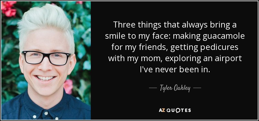 Three things that always bring a smile to my face: making guacamole for my friends, getting pedicures with my mom, exploring an airport I've never been in. - Tyler Oakley