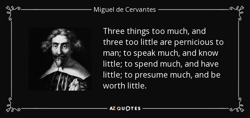 Three things too much, and three too little are pernicious to man; to speak much, and know little; to spend much, and have little; to presume much, and be worth little. - Miguel de Cervantes