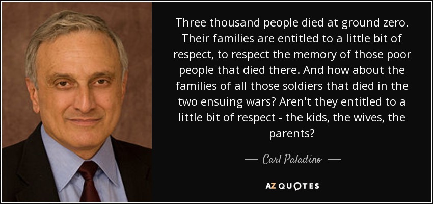 Three thousand people died at ground zero. Their families are entitled to a little bit of respect, to respect the memory of those poor people that died there. And how about the families of all those soldiers that died in the two ensuing wars? Aren't they entitled to a little bit of respect - the kids, the wives, the parents? - Carl Paladino