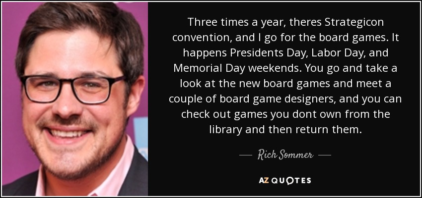 Three times a year, theres Strategicon convention, and I go for the board games. It happens Presidents Day, Labor Day, and Memorial Day weekends. You go and take a look at the new board games and meet a couple of board game designers, and you can check out games you dont own from the library and then return them. - Rich Sommer