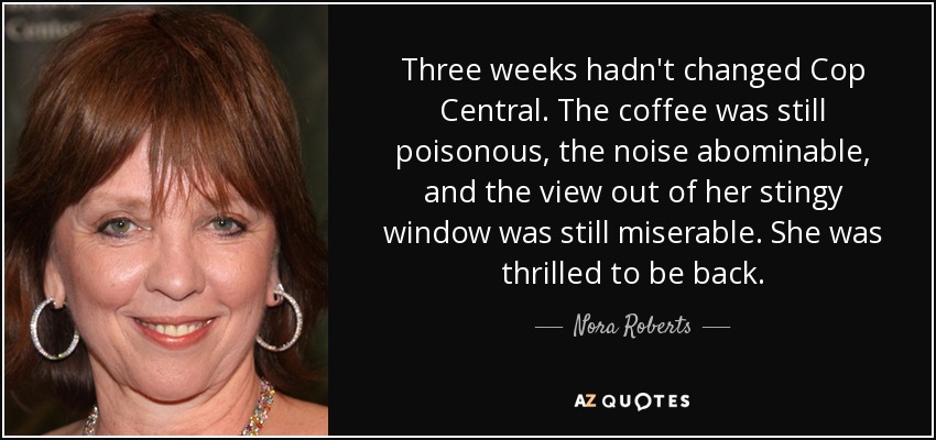 Three weeks hadn't changed Cop Central. The coffee was still poisonous, the noise abominable, and the view out of her stingy window was still miserable. She was thrilled to be back. - Nora Roberts