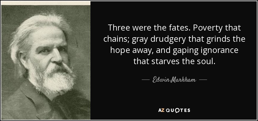 Three were the fates. Poverty that chains; gray drudgery that grinds the hope away, and gaping ignorance that starves the soul. - Edwin Markham