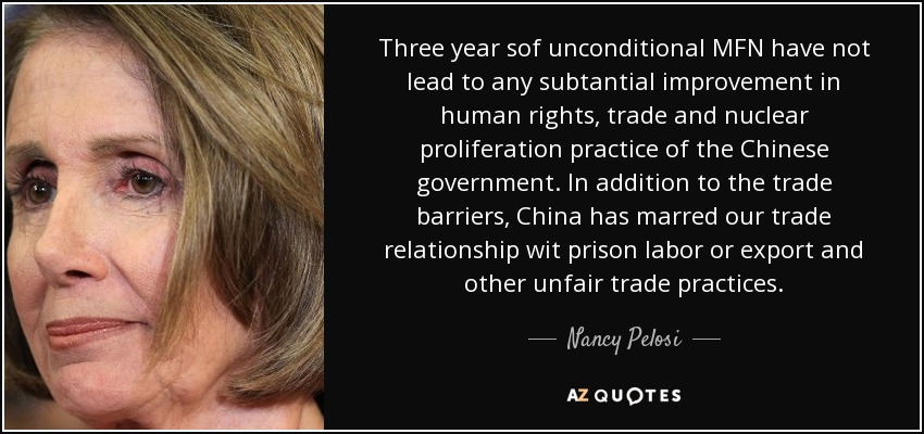 Three year sof unconditional MFN have not lead to any subtantial improvement in human rights, trade and nuclear proliferation practice of the Chinese government. In addition to the trade barriers, China has marred our trade relationship wit prison labor or export and other unfair trade practices. - Nancy Pelosi