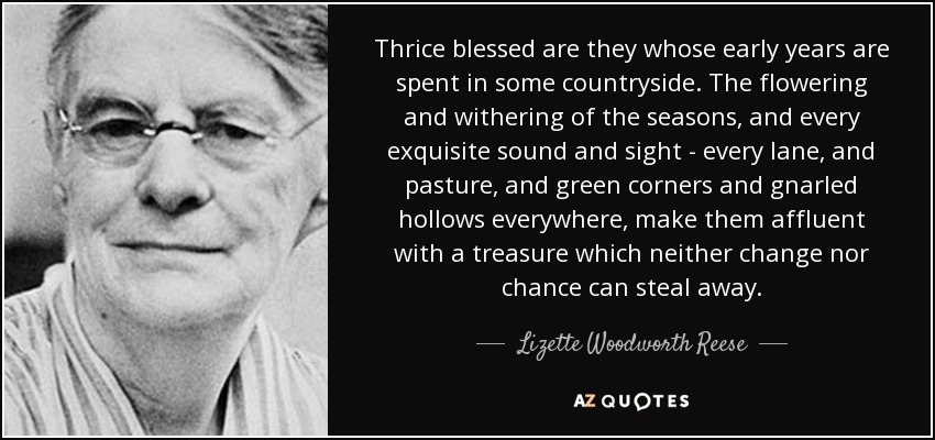 Thrice blessed are they whose early years are spent in some countryside. The flowering and withering of the seasons, and every exquisite sound and sight - every lane, and pasture, and green corners and gnarled hollows everywhere, make them affluent with a treasure which neither change nor chance can steal away. - Lizette Woodworth Reese