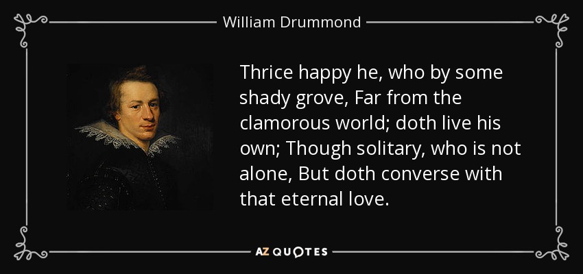 Thrice happy he, who by some shady grove, Far from the clamorous world; doth live his own; Though solitary, who is not alone, But doth converse with that eternal love. - William Drummond