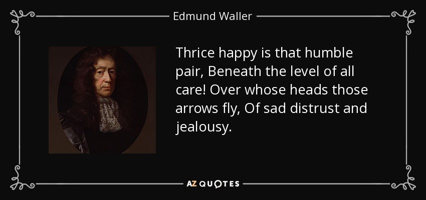 Thrice happy is that humble pair, Beneath the level of all care! Over whose heads those arrows fly, Of sad distrust and jealousy. - Edmund Waller