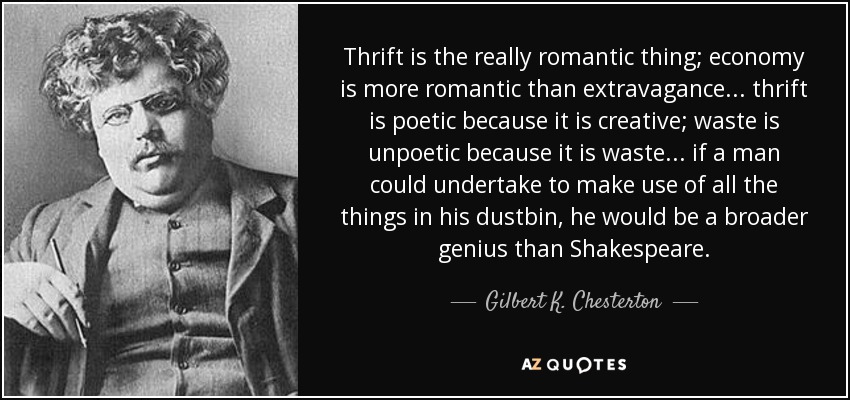Thrift is the really romantic thing; economy is more romantic than extravagance... thrift is poetic because it is creative; waste is unpoetic because it is waste... if a man could undertake to make use of all the things in his dustbin, he would be a broader genius than Shakespeare. - Gilbert K. Chesterton