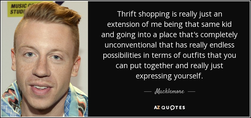 Thrift shopping is really just an extension of me being that same kid and going into a place that's completely unconventional that has really endless possibilities in terms of outfits that you can put together and really just expressing yourself. - Macklemore