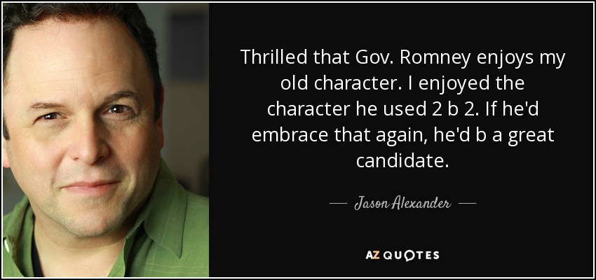 Thrilled that Gov. Romney enjoys my old character. I enjoyed the character he used 2 b 2. If he'd embrace that again, he'd b a great candidate. - Jason Alexander