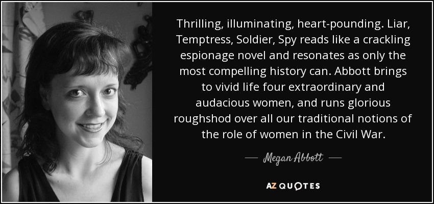 Thrilling, illuminating, heart-pounding. Liar, Temptress, Soldier, Spy reads like a crackling espionage novel and resonates as only the most compelling history can. Abbott brings to vivid life four extraordinary and audacious women, and runs glorious roughshod over all our traditional notions of the role of women in the Civil War. - Megan Abbott