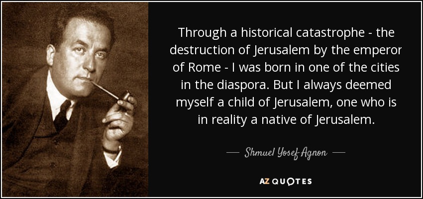 Through a historical catastrophe - the destruction of Jerusalem by the emperor of Rome - I was born in one of the cities in the diaspora. But I always deemed myself a child of Jerusalem, one who is in reality a native of Jerusalem. - Shmuel Yosef Agnon