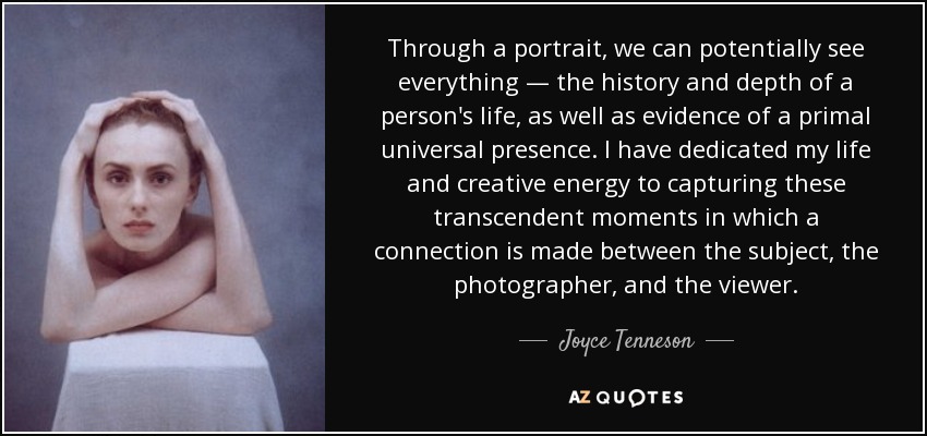 Through a portrait, we can potentially see everything — the history and depth of a person's life, as well as evidence of a primal universal presence. I have dedicated my life and creative energy to capturing these transcendent moments in which a connection is made between the subject, the photographer, and the viewer. - Joyce Tenneson
