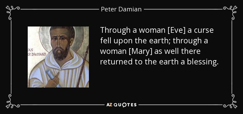 Through a woman [Eve] a curse fell upon the earth; through a woman [Mary] as well there returned to the earth a blessing. - Peter Damian
