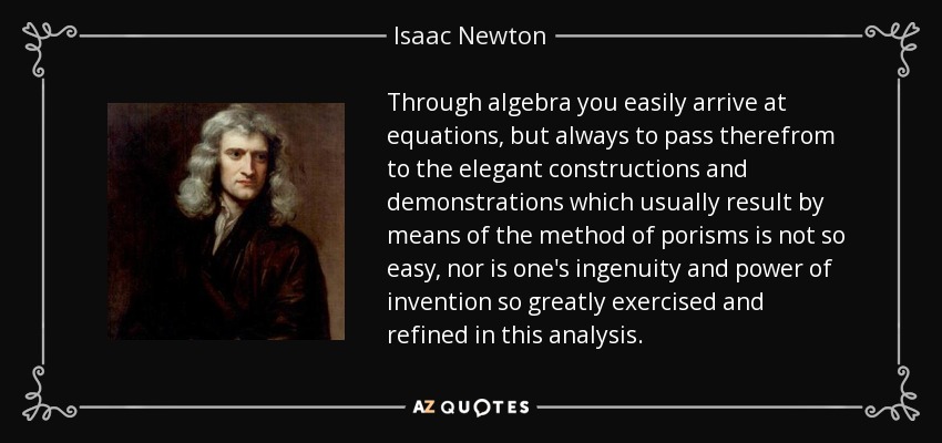 Through algebra you easily arrive at equations, but always to pass therefrom to the elegant constructions and demonstrations which usually result by means of the method of porisms is not so easy, nor is one's ingenuity and power of invention so greatly exercised and refined in this analysis. - Isaac Newton