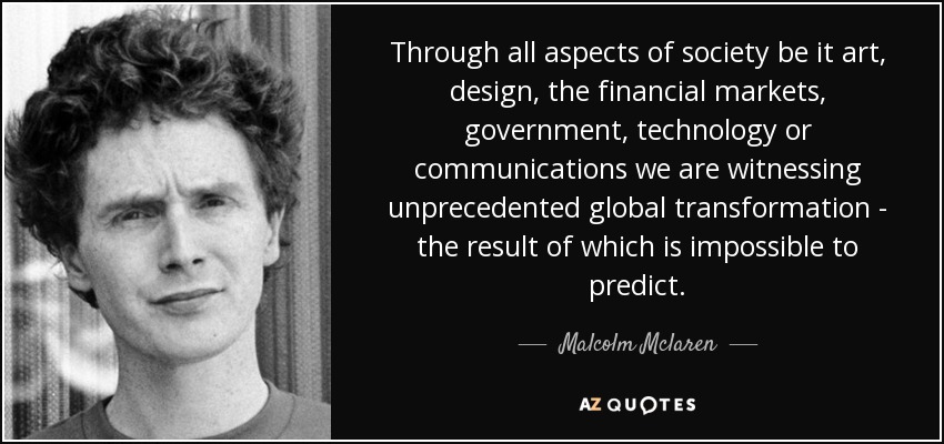 Through all aspects of society be it art, design, the financial markets, government, technology or communications we are witnessing unprecedented global transformation - the result of which is impossible to predict. - Malcolm Mclaren