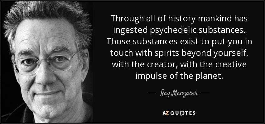 Through all of history mankind has ingested psychedelic substances. Those substances exist to put you in touch with spirits beyond yourself, with the creator, with the creative impulse of the planet. - Ray Manzarek
