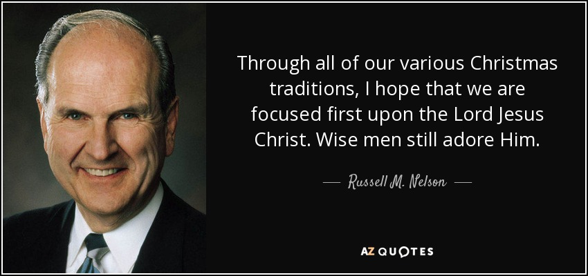 Through all of our various Christmas traditions, I hope that we are focused first upon the Lord Jesus Christ. Wise men still adore Him. - Russell M. Nelson