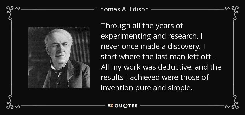 Through all the years of experimenting and research, I never once made a discovery. I start where the last man left off... All my work was deductive, and the results I achieved were those of invention pure and simple. - Thomas A. Edison
