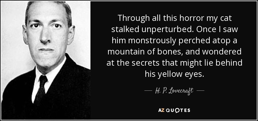 Through all this horror my cat stalked unperturbed. Once I saw him monstrously perched atop a mountain of bones, and wondered at the secrets that might lie behind his yellow eyes. - H. P. Lovecraft