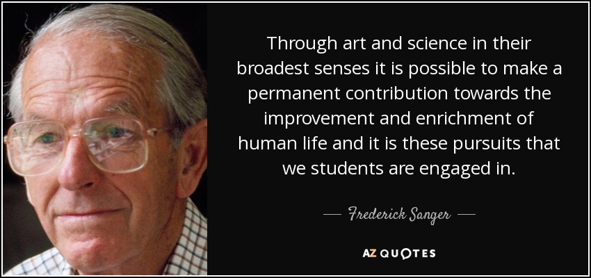 Through art and science in their broadest senses it is possible to make a permanent contribution towards the improvement and enrichment of human life and it is these pursuits that we students are engaged in. - Frederick Sanger