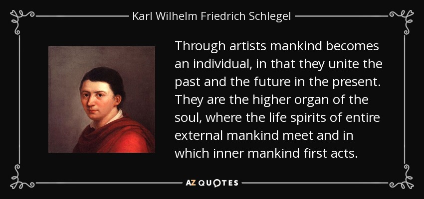 Through artists mankind becomes an individual, in that they unite the past and the future in the present. They are the higher organ of the soul, where the life spirits of entire external mankind meet and in which inner mankind first acts. - Karl Wilhelm Friedrich Schlegel