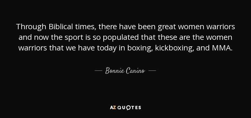 Through Biblical times, there have been great women warriors and now the sport is so populated that these are the women warriors that we have today in boxing, kickboxing, and MMA. - Bonnie Canino