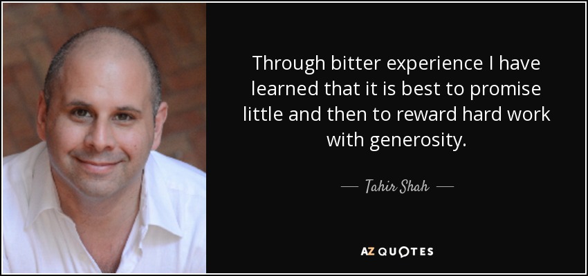 Through bitter experience I have learned that it is best to promise little and then to reward hard work with generosity. - Tahir Shah