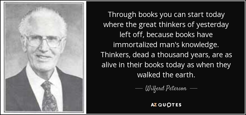 Through books you can start today where the great thinkers of yesterday left off, because books have immortalized man's knowledge. Thinkers, dead a thousand years, are as alive in their books today as when they walked the earth. - Wilferd Peterson
