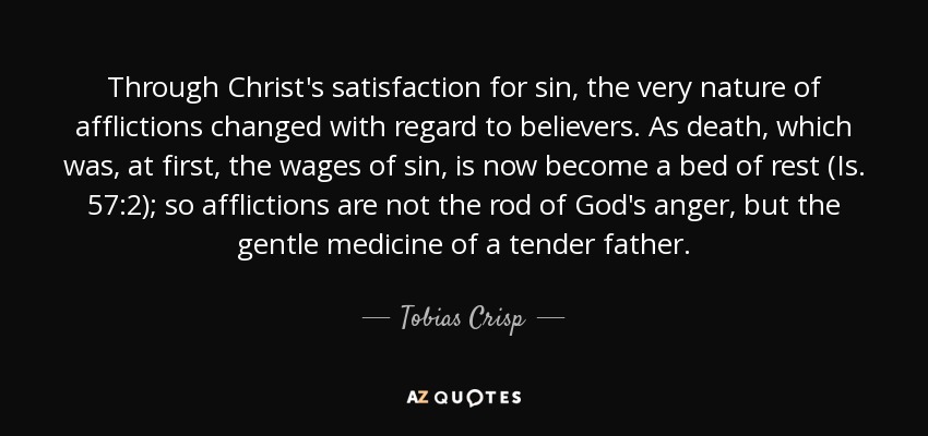 Through Christ's satisfaction for sin, the very nature of afflictions changed with regard to believers. As death, which was, at first, the wages of sin, is now become a bed of rest (Is. 57:2); so afflictions are not the rod of God's anger, but the gentle medicine of a tender father. - Tobias Crisp