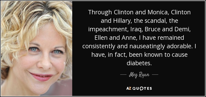 Through Clinton and Monica, Clinton and Hillary, the scandal, the impeachment, Iraq, Bruce and Demi, Ellen and Anne, I have remained consistently and nauseatingly adorable. I have, in fact, been known to cause diabetes. - Meg Ryan