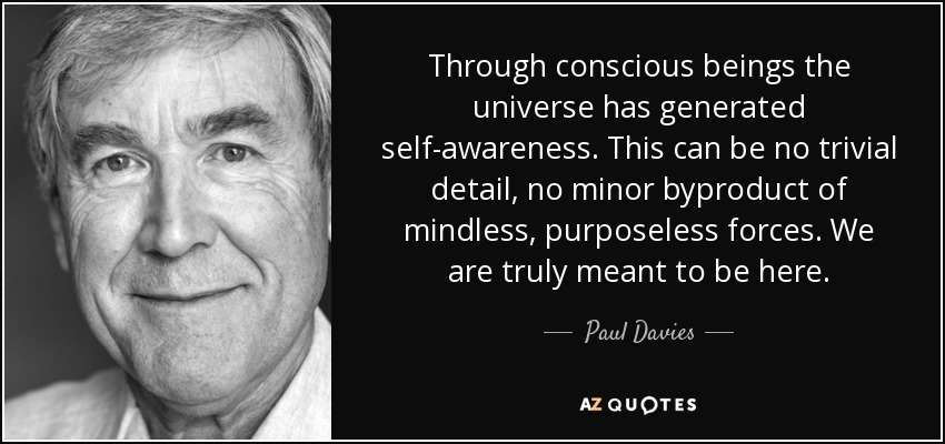 Through conscious beings the universe has generated self-awareness. This can be no trivial detail, no minor byproduct of mindless, purposeless forces. We are truly meant to be here. - Paul Davies